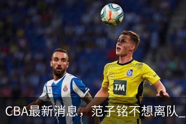CBA最新消息，范子铭不想离队 方硕想打满20赛季 徐杰特训收获颇丰